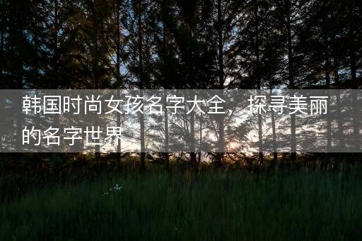 韩国时尚女孩名字大全,探寻美丽的名字世界 韩国时尚女孩名字大全,探寻美丽的名字世界