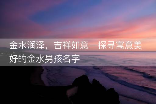 金水润泽,吉祥如意—探寻寓意美好的金水男孩名字 金水润泽,吉祥如意—探寻寓意美好的金水男孩名字