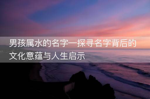 男孩属水的名字—探寻名字背后的文化意蕴与人生启示