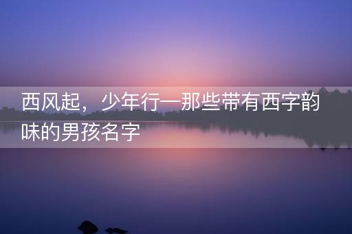 西风起,少年行—那些带有西字韵味的男孩名字 西风起,少年行—那些带有西字韵味的男孩名字