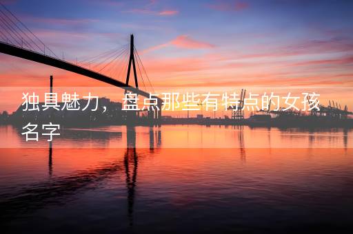 独具魅力,盘点那些有特点的女孩名字 独具魅力,盘点那些有特点的女孩名字