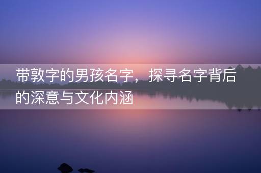 带敦字的男孩名字,探寻名字背后的深意与文化内涵 带敦字的男孩名字,探寻名字背后的深意与文化内涵