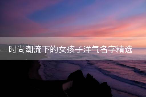 时尚潮流下的女孩子洋气名字精选