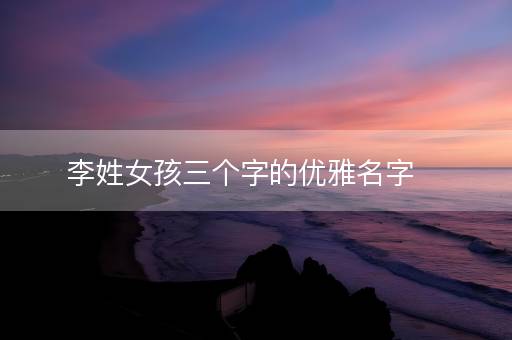 李姓女孩三个字的优雅名字 李姓女孩三个字的优雅名字