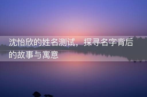 沈怡欣的姓名测试,探寻名字背后的故事与寓意 沈怡欣的姓名测试,探寻名字背后的故事与寓意
