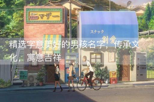精选字意美好的男孩名字，传承文化，寓意吉祥