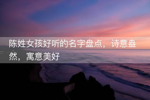 陈姓女孩好听的名字盘点，诗意盎然，寓意美好