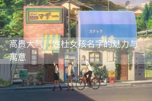 高贵大气,姓杜女孩名字的魅力与寓意 高贵大气,姓杜女孩名字的魅力与寓意