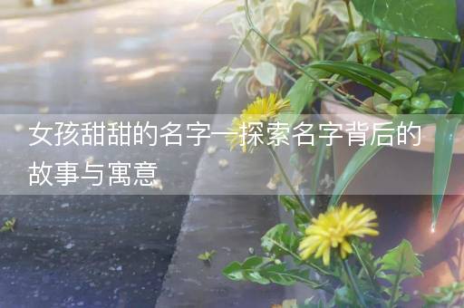 女孩甜甜的名字—探索名字背后的故事与寓意