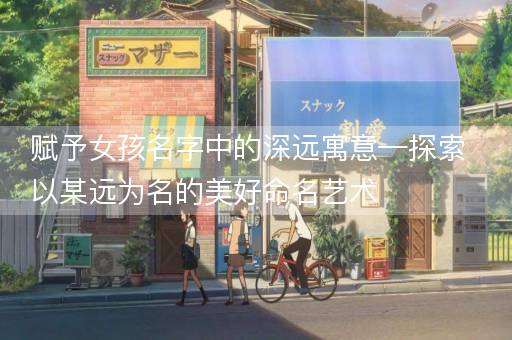 赋予女孩名字中的深远寓意—探索以某远为名的美好命名艺术 赋予女孩名字中的深远寓意—探索以某远为名的美好命名艺术