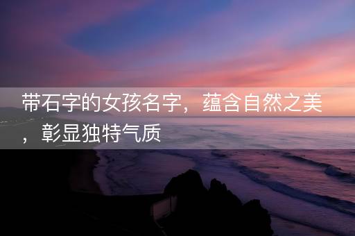 带石字的女孩名字,蕴含自然之美,彰显独特气质 带石字的女孩名字,蕴含自然之美,彰显独特气质