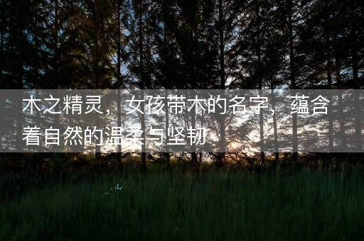 木之精灵,女孩带木的名字,蕴含着自然的温柔与坚韧 木之精灵,女孩带木的名字,蕴含着自然的温柔与坚韧