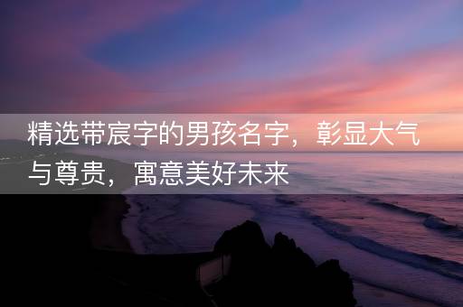精选带宸字的男孩名字，彰显大气与尊贵，寓意美好未来