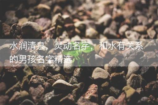 水润清泉,灵动名字,和水有关系的男孩名字精选 水润清泉,灵动名字,和水有关系的男孩名字精选