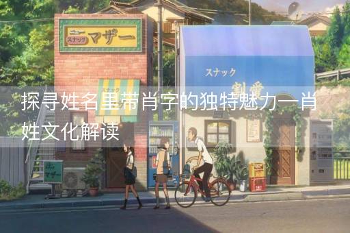 探寻姓名里带肖字的独特魅力—肖姓文化解读 探寻姓名里带肖字的独特魅力—肖姓文化解读