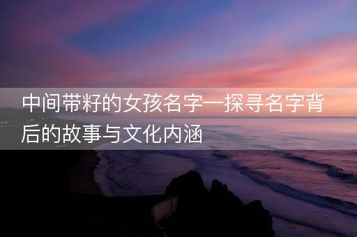 中间带籽的女孩名字—探寻名字背后的故事与文化内涵