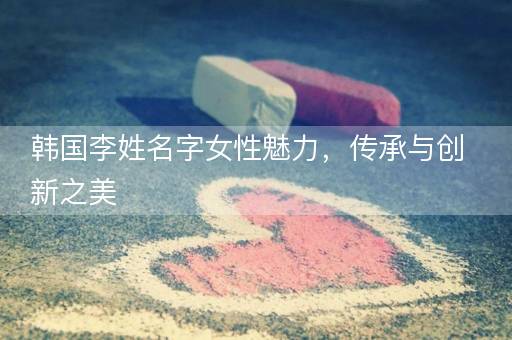 韩国李姓名字女性魅力,传承与创新之美 韩国李姓名字女性魅力,传承与创新之美