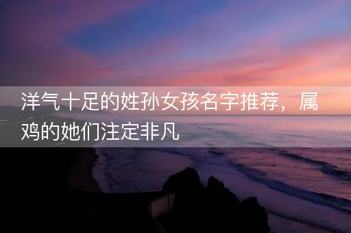 洋气十足的姓孙女孩名字推荐，属鸡的她们注定非凡