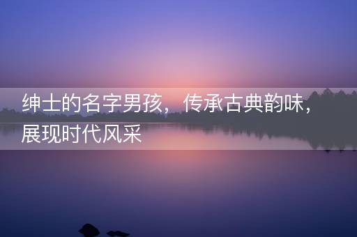 绅士的名字男孩,传承古典韵味,展现时代风采 绅士的名字男孩,传承古典韵味,展现时代风采