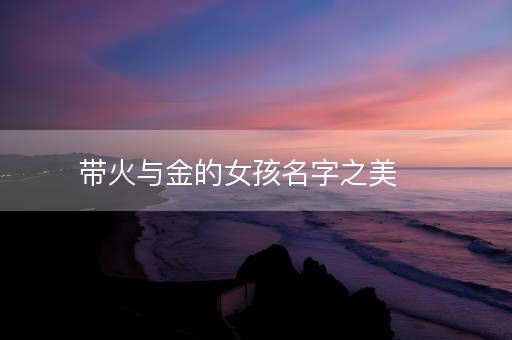 带火与金的女孩名字之美 带火与金的女孩名字之美