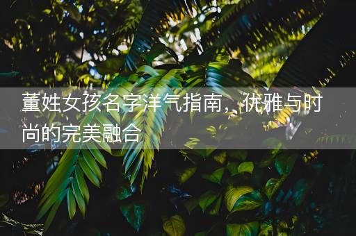 董姓女孩名字洋气指南，优雅与时尚的完美融合