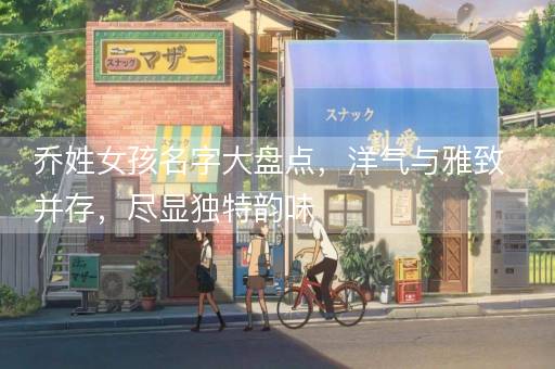 乔姓女孩名字大盘点，洋气与雅致并存，尽显独特韵味