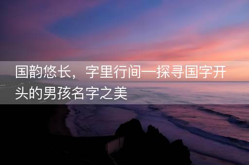 国韵悠长,字里行间—探寻国字开头的男孩名字之美 国韵悠长,字里行间—探寻国字开头的男孩名字之美