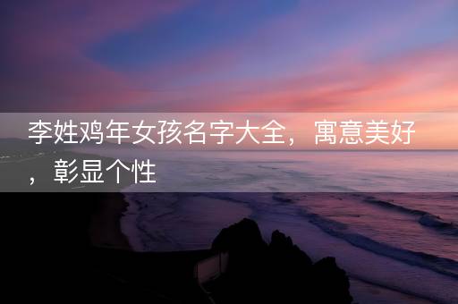 李姓鸡年女孩名字大全，寓意美好，彰显个性