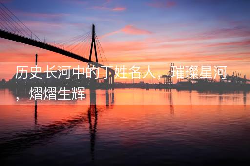 历史长河中的丁姓名人，璀璨星河，熠熠生辉