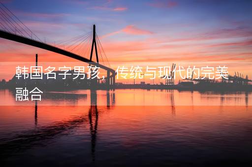 韩国名字男孩，传统与现代的完美融合