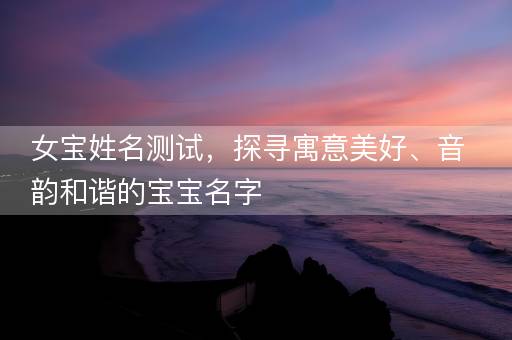 女宝姓名测试，探寻寓意美好、音韵和谐的宝宝名字