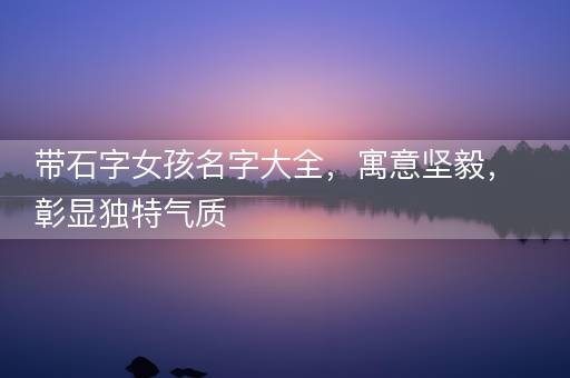 带石字女孩名字大全，寓意坚毅，彰显独特气质