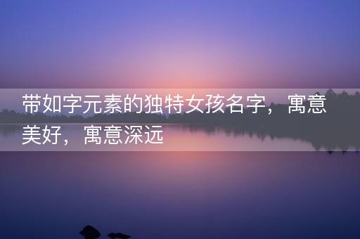 带如字元素的独特女孩名字，寓意美好，寓意深远