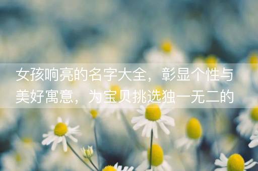 女孩响亮的名字大全，彰显个性与美好寓意，为宝贝挑选独一无二的称呼