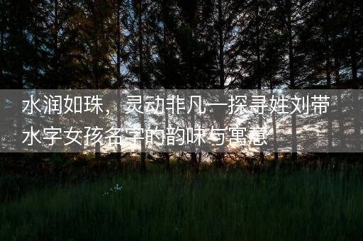 水润如珠，灵动非凡—探寻姓刘带水字女孩名字的韵味与寓意