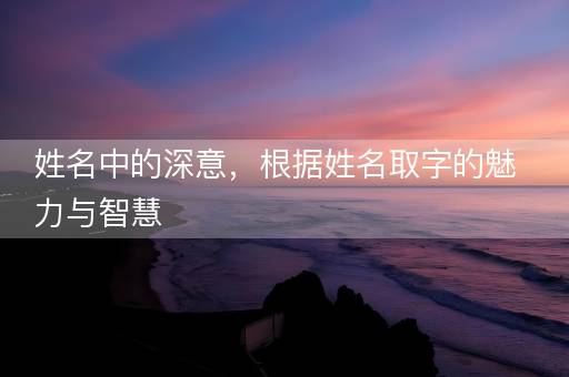 姓名中的深意，根据姓名取字的魅力与智慧