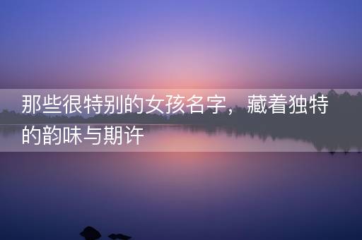 那些很特别的女孩名字，藏着独特的韵味与期许