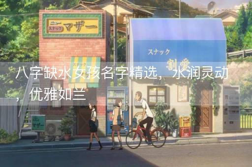 八字缺水女孩名字精选，水润灵动，优雅如兰