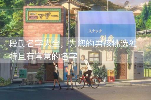段氏名字大全，为您的男孩挑选独特且有寓意的名字
