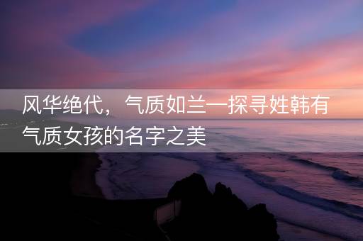 风华绝代，气质如兰—探寻姓韩有气质女孩的名字之美