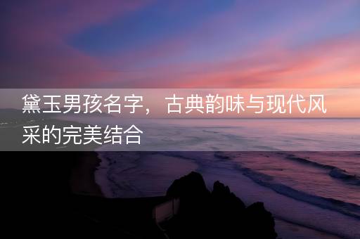 黛玉男孩名字，古典韵味与现代风采的完美结合