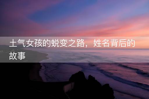 土气女孩的蜕变之路，姓名背后的故事