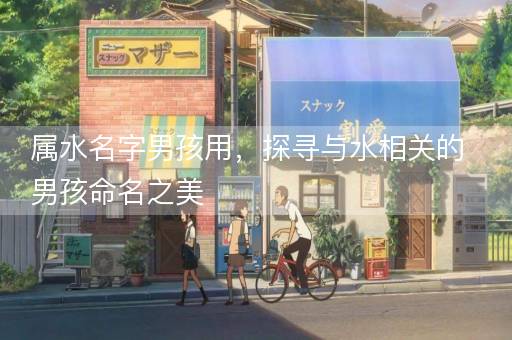 属水名字男孩用，探寻与水相关的男孩命名之美