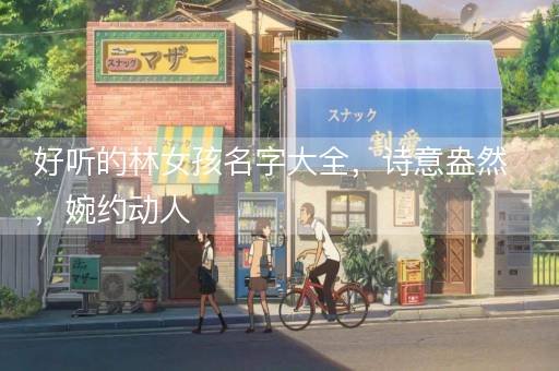 好听的林女孩名字大全，诗意盎然，婉约动人