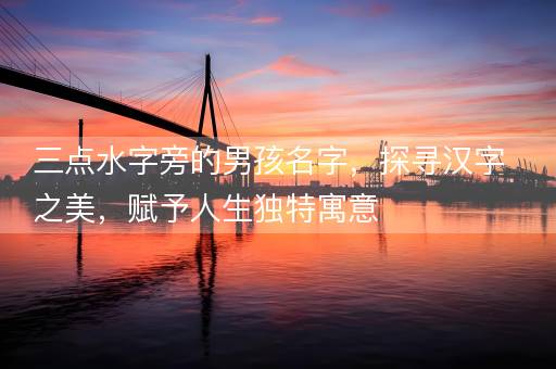 三点水字旁的男孩名字，探寻汉字之美，赋予人生独特寓意