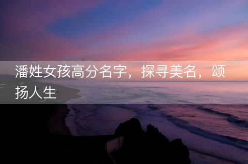 潘姓女孩高分名字，探寻美名，颂扬人生