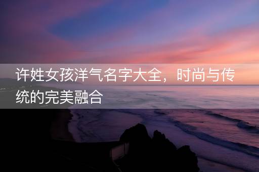 许姓女孩洋气名字大全，时尚与传统的完美融合