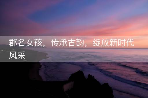 郡名女孩，传承古韵，绽放新时代风采