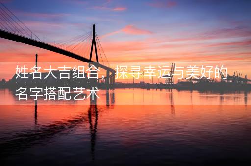 姓名大吉组合，探寻幸运与美好的名字搭配艺术