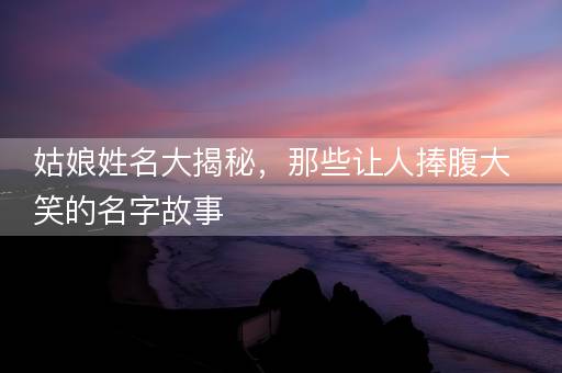 姑娘姓名大揭秘，那些让人捧腹大笑的名字故事